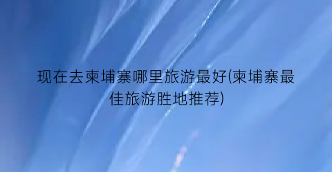 现在去柬埔寨哪里旅游最好(柬埔寨最佳旅游胜地推荐)