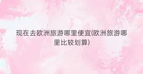 现在去欧洲旅游哪里便宜(欧洲旅游哪里比较划算)