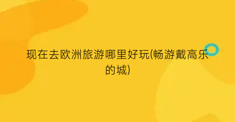 现在去欧洲旅游哪里好玩(畅游戴高乐的城)