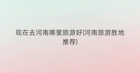 现在去河南哪里旅游好(河南旅游胜地推荐)