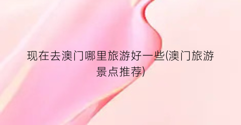 现在去澳门哪里旅游好一些(澳门旅游景点推荐)