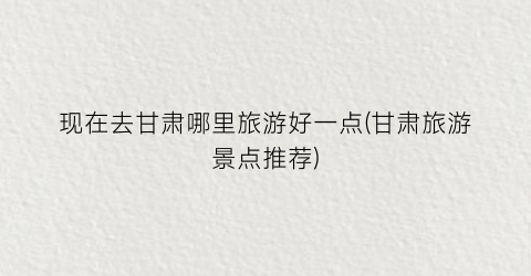 现在去甘肃哪里旅游好一点(甘肃旅游景点推荐)