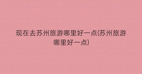 现在去苏州旅游哪里好一点(苏州旅游哪里好一点)