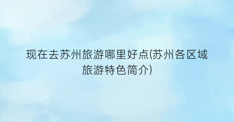 现在去苏州旅游哪里好点(苏州各区域旅游特色简介)