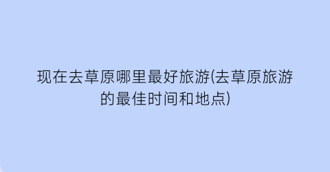 现在去草原哪里最好旅游(去草原旅游的最佳时间和地点)