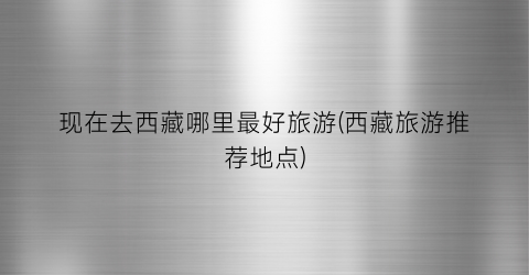 现在去西藏哪里最好旅游(西藏旅游推荐地点)