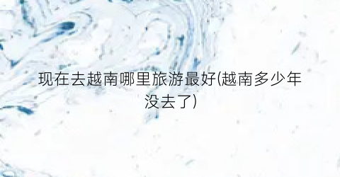 现在去越南哪里旅游最好(越南多少年没去了)