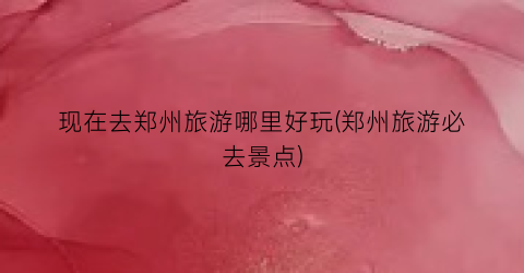 现在去郑州旅游哪里好玩(郑州旅游必去景点)