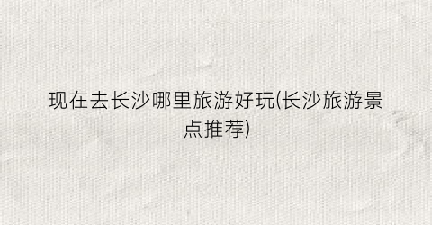 现在去长沙哪里旅游好玩(长沙旅游景点推荐)