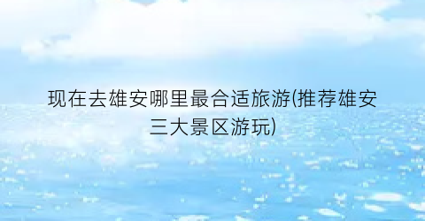 现在去雄安哪里最合适旅游(推荐雄安三大景区游玩)