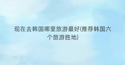 现在去韩国哪里旅游最好(推荐韩国六个旅游胜地)