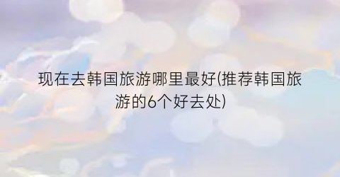 现在去韩国旅游哪里最好(推荐韩国旅游的6个好去处)