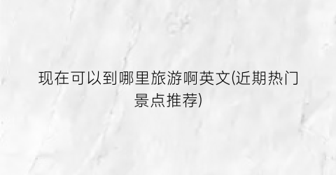 现在可以到哪里旅游啊英文(近期热门景点推荐)