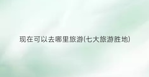 现在可以去哪里旅游(七大旅游胜地)