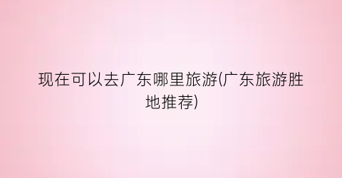 现在可以去广东哪里旅游(广东旅游胜地推荐)