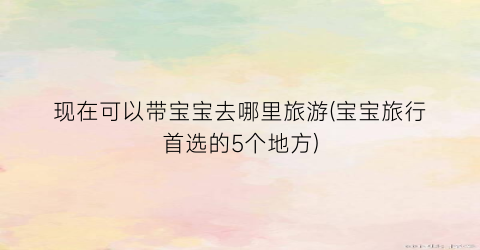 现在可以带宝宝去哪里旅游(宝宝旅行首选的5个地方)