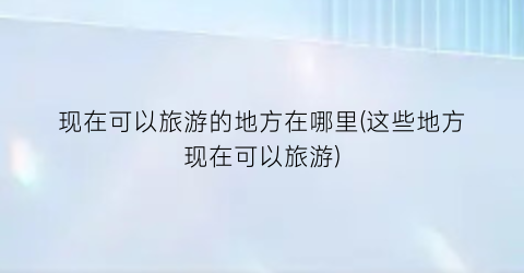 现在可以旅游的地方在哪里(这些地方现在可以旅游)