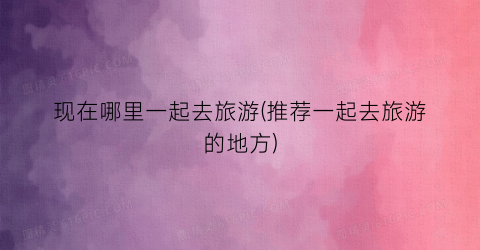 现在哪里一起去旅游(推荐一起去旅游的地方)