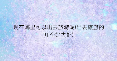 现在哪里可以出去旅游呢(出去旅游的几个好去处)