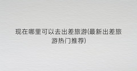 现在哪里可以去出差旅游(最新出差旅游热门推荐)