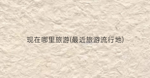 现在哪里旅游(最近旅游流行地)