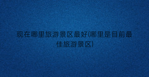 现在哪里旅游景区最好(哪里是目前最佳旅游景区)