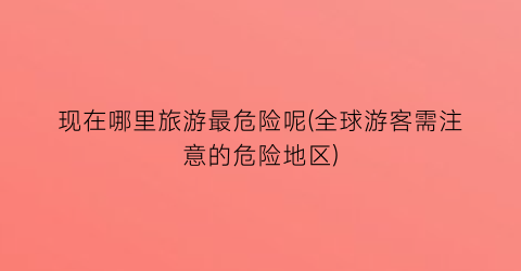 现在哪里旅游最危险呢(全球游客需注意的危险地区)