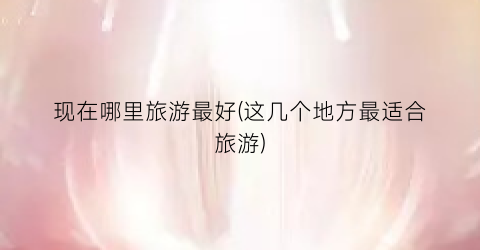 现在哪里旅游最好(这几个地方最适合旅游)