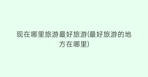 现在哪里旅游最好旅游(最好旅游的地方在哪里)
