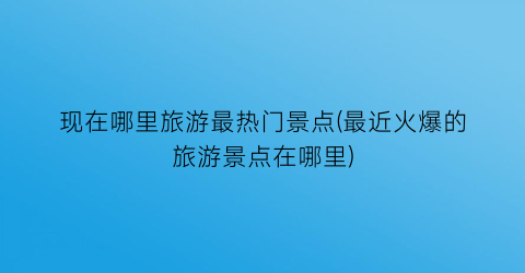 现在哪里旅游最热门景点(最近火爆的旅游景点在哪里)