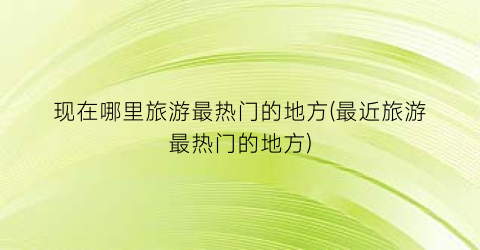现在哪里旅游最热门的地方(最近旅游最热门的地方)