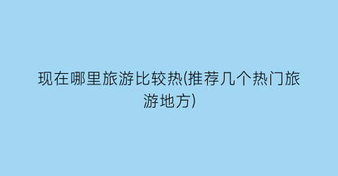 现在哪里旅游比较热(推荐几个热门旅游地方)