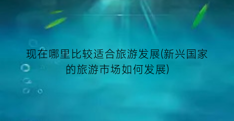 现在哪里比较适合旅游发展(新兴国家的旅游市场如何发展)