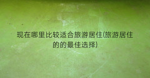 现在哪里比较适合旅游居住(旅游居住的的最佳选择)