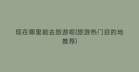 现在哪里能去旅游呢(旅游热门目的地推荐)