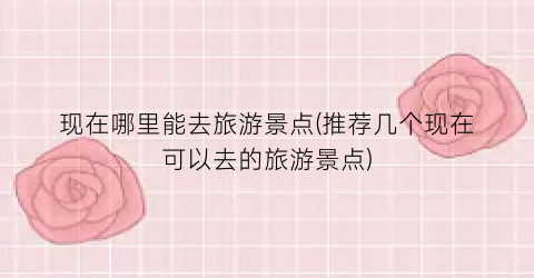 现在哪里能去旅游景点(推荐几个现在可以去的旅游景点)