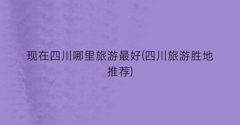 现在四川哪里旅游最好(四川旅游胜地推荐)