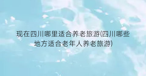 现在四川哪里适合养老旅游(四川哪些地方适合老年人养老旅游)