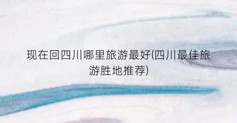 现在回四川哪里旅游最好(四川最佳旅游胜地推荐)
