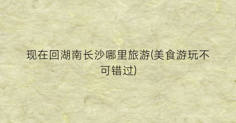 现在回湖南长沙哪里旅游(美食游玩不可错过)