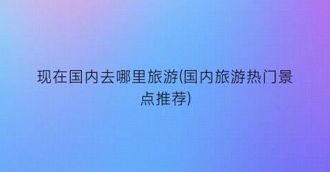 现在国内去哪里旅游(国内旅游热门景点推荐)