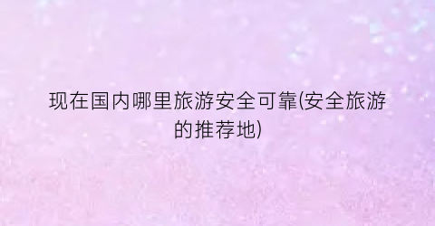 现在国内哪里旅游安全可靠(安全旅游的推荐地)