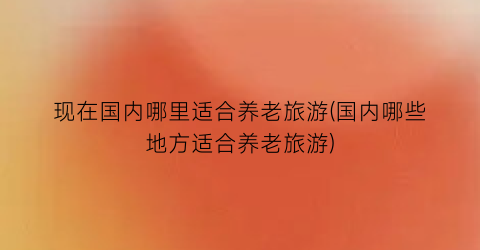 现在国内哪里适合养老旅游(国内哪些地方适合养老旅游)