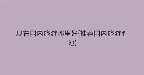 现在国内旅游哪里好(推荐国内旅游胜地)