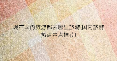 现在国内旅游都去哪里旅游(国内旅游热点景点推荐)