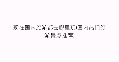 现在国内旅游都去哪里玩(国内热门旅游景点推荐)