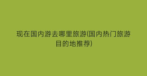 现在国内游去哪里旅游(国内热门旅游目的地推荐)