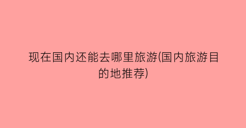 现在国内还能去哪里旅游(国内旅游目的地推荐)