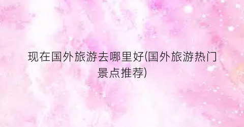现在国外旅游去哪里好(国外旅游热门景点推荐)
