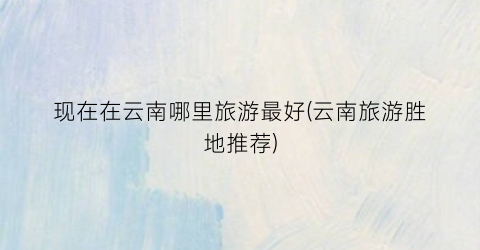 现在在云南哪里旅游最好(云南旅游胜地推荐)